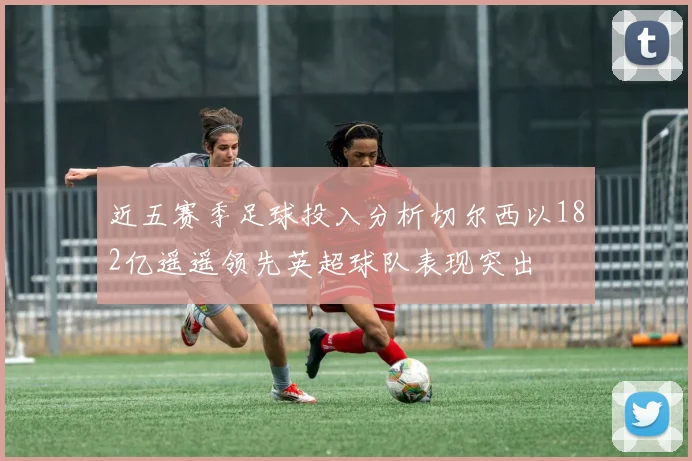 近五赛季足球投入分析切尔西以182亿遥遥领先英超球队表现突出
