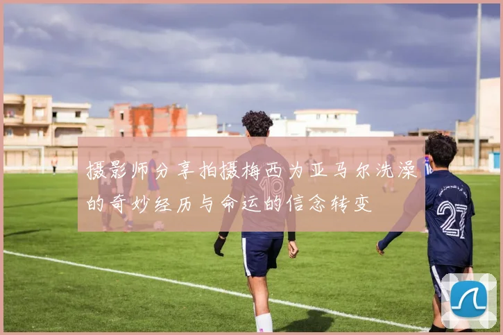 摄影师分享拍摄梅西为亚马尔洗澡的奇妙经历与命运的信念转变