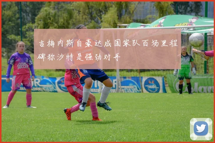 吉梅内斯自豪达成国家队百场里程碑称沙特是强劲对手