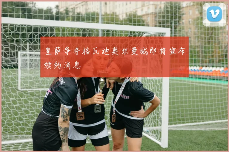 皇萨争夺格瓦迪奥尔曼城即将宣布续约消息