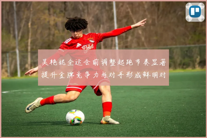 吴艳妮全运会前调整起跑节奏显著提升金牌竞争力与对手形成鲜明对比