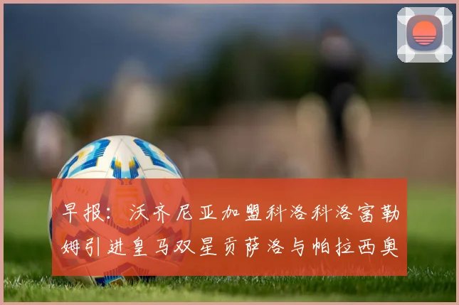 早报：沃齐尼亚加盟科洛科洛富勒姆引进皇马双星贡萨洛与帕拉西奥斯