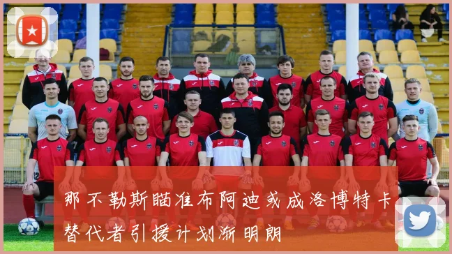 那不勒斯瞄准布阿迪或成洛博特卡替代者引援计划渐明朗