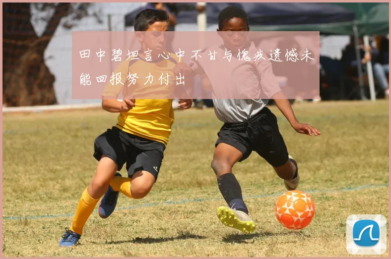田中碧坦言心中不甘与愧疚遗憾未能回报努力付出