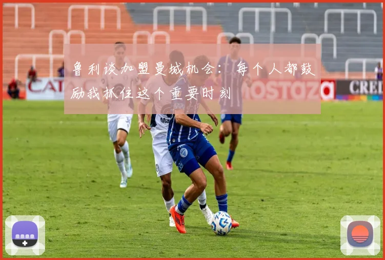 鲁利谈加盟曼城机会：每个人都鼓励我抓住这个重要时刻