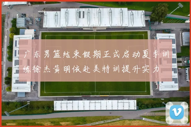 广东男篮结束假期正式启动夏季训练徐杰黄明依赴美特训提升实力