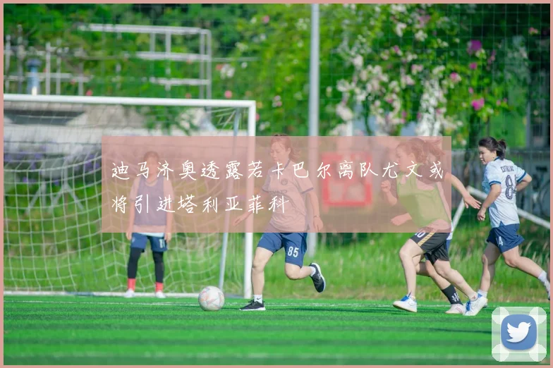 迪马济奥透露若卡巴尔离队尤文或将引进塔利亚菲科