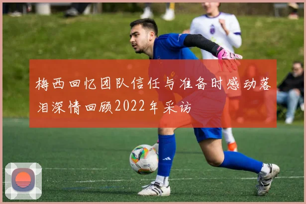 梅西回忆团队信任与准备时感动落泪深情回顾2022年采访