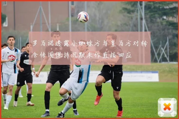 罗马诺透露小蜘蛛方与皇马方对转会传闻保持沉默未作直接回应