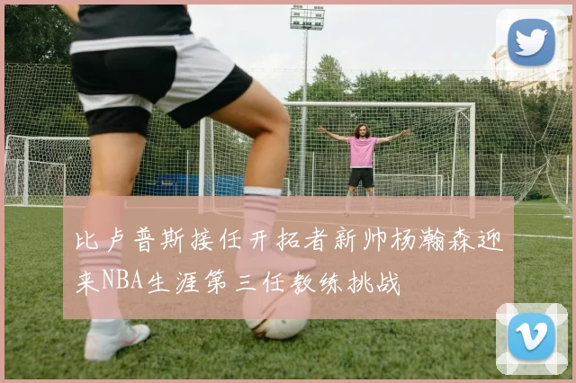 比卢普斯接任开拓者新帅杨瀚森迎来NBA生涯第三任教练挑战