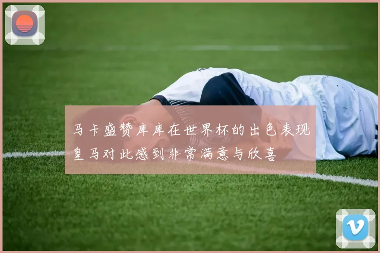 马卡盛赞库库在世界杯的出色表现皇马对此感到非常满意与欣喜