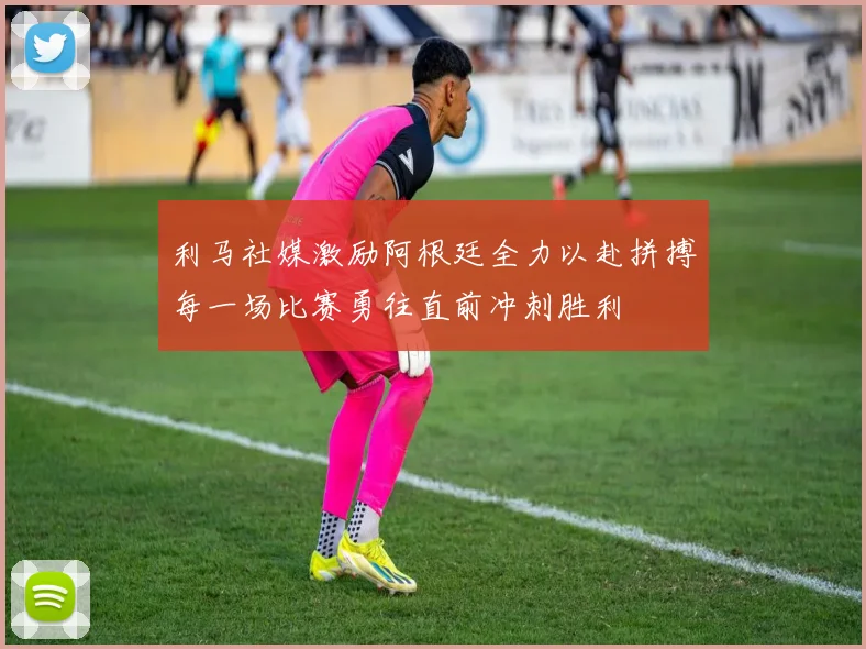 利马社媒激励阿根廷全力以赴拼搏每一场比赛勇往直前冲刺胜利