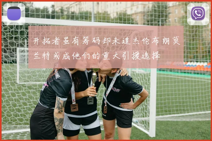 开拓者虽有筹码却未追杰伦布朗莫兰特或成他们的重大引援选择