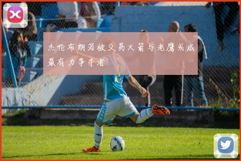 杰伦布朗若被交易火箭与老鹰或成最有力争夺者