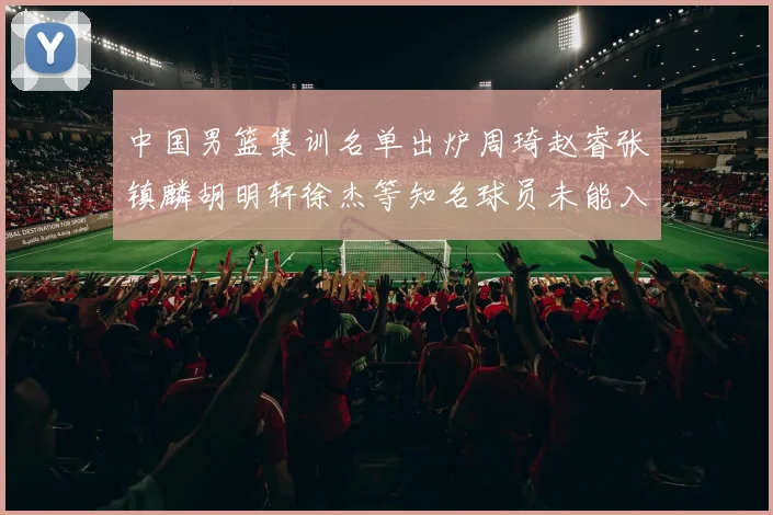 中国男篮集训名单出炉周琦赵睿张镇麟胡明轩徐杰等知名球员未能入选
