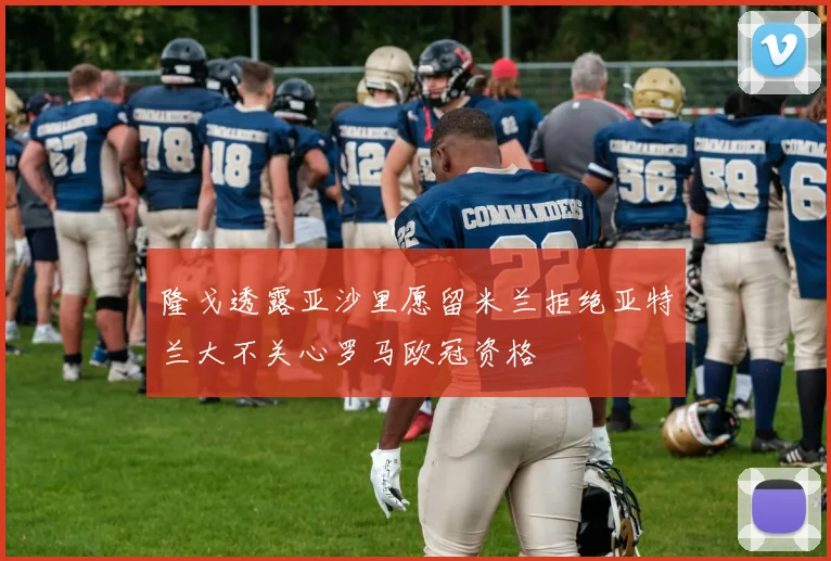 隆戈透露亚沙里愿留米兰拒绝亚特兰大不关心罗马欧冠资格