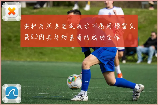 安托万沃克坚定表示不愿用穆雷交易KD因其与约基奇的成功合作