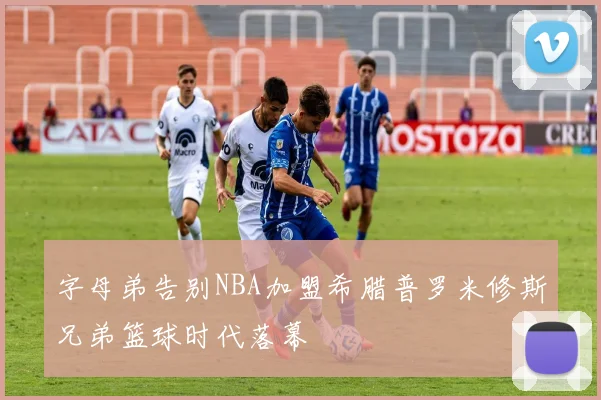字母弟告别NBA加盟希腊普罗米修斯兄弟篮球时代落幕